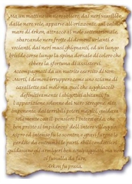 Immagine della pergamena. Contenuto: Ma un mattino un nero veliero, dai neri vessilli e dalle nere vele, apparve all'orizzonte, sul calmo mare di Árkon, attraccò al molo settentrionale, sbarcando
nere frotte di demoni urlanti e vocianti, dai neri musi ghignanti, ed un lungo brivido corse lungo la spina dorsale di coloro che ebbero la sfortuna di
assistervi.
Accompagnati da un nutrito esercito di Non-Morti, i demoni irruppero come uno sciame di cavallette sul molo ma quel che agghiacciò definitivamente i sbigottiti
abitanti, fu l'apparizione solenne del Nero Stregone. Alto, imponente, dai terribili poteri magici, guidava solamente con il pensiero l'intera orda, che
ben presto si impadroni' dell'intero villaggio.
Aspro ed intenso fu lo scontro, e gravi furono le perdite da entrambi le parti. Abili condottieri guidavano gli armigeri ben equipaggiati, ma non ci fu
nulla da fare, Árkon fu presa.